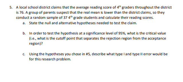 5. A local school district claims that the average reading score of 4th graders throughout the district
is 76. A group of parents suspect that the real mean is lower than the district claims, so they
conduct a random sample of 37 4th grade students and calculate their reading scores.
a. State the null and alternative hypotheses needed to test the claim.
b. In order to test the hypothesis at a significance level of 95%, what is the critical value
(i.e., what is the cutoff point that separates the rejection region from the acceptance
region)?
c. Using the hypotheses you chose in #5, describe what type I and type ll error would be
for this research problem.
