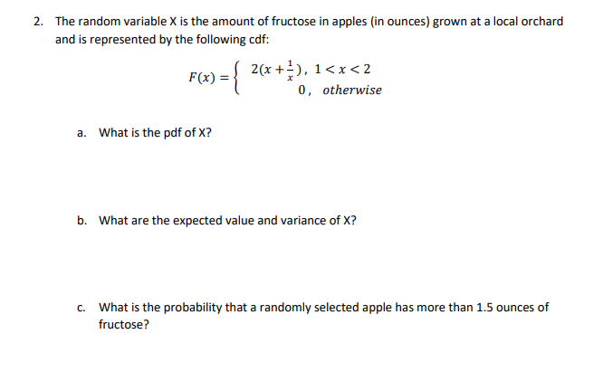 2. The random variable X is the amount of fructose in apples (in ounces) grown at a local orchard
and is represented by the following cdf:
2(x +), 1<x< 2
0, otherwise
F(x)
a. What is the pdf of X?
b. What are the expected value and variance of X?
c. What is the probability that a randomly selected apple has more than 1.5 ounces of
fructose?
