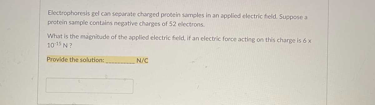 Electrophoresis gel can separate charged protein samples in an applied electric field. Suppose a
protein sample contains negative charges of 52 electrons.
What is the magnitude of the applied electric field, if an electric force acting on this charge is 6 x
10-15 N ?
Provide the solution:
N/C
