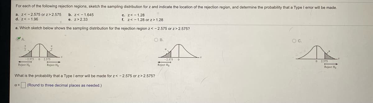 For each of the following rejection regions, sketch the sampling distribution for z and indicate the location of the rejection region, and determine the probability that a Type I error will be made.
a. z< - 2.575 or z>2.575
d. z< - 1.96
b. z< - 1.645
e. z>2.33
c. z< - 1.28
f. z< - 1.28 or z> 1.28
a. Which sketch below shows the sampling distribution for the rejection region z< - 2.575 or z> 2.575?
VA.
OB.
C.
2.575
2.575
-2.575
0 2.575
Reject Ha
Reject Ho
Reject Ho
Reject Ho
What is the probability that a Type I error will be made for z< - 2.575 or z>2.575?
(Round to three decimal places as needed.)
