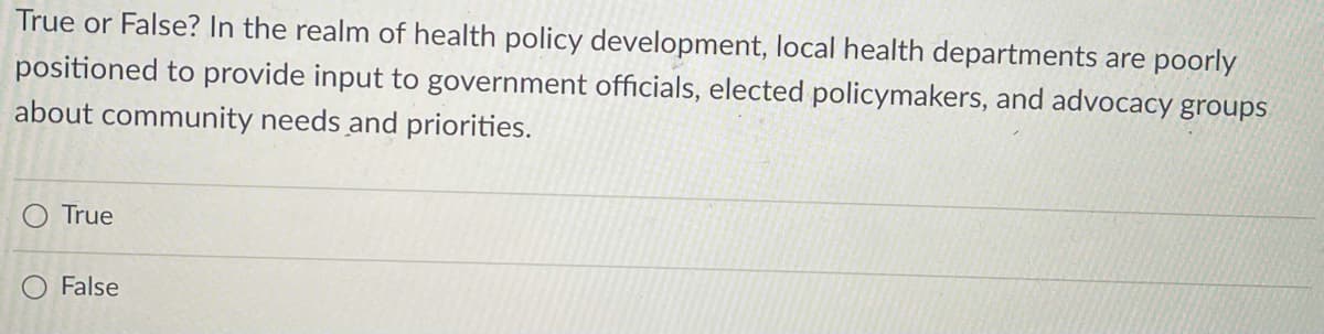 True or False? In the realm of health policy development, local health departments are poorly
positioned to provide input to government officials, elected policymakers, and advocacy groups
about community needs and priorities.
True
O False
