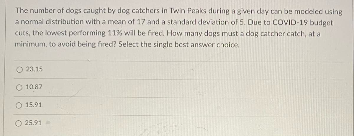 The number of dogs caught by dog catchers in Twin Peaks during a given day can be modeled using
a normal distribution with a mean of 17 and a standard deviation of 5. Due to COVID-19 budget
cuts, the lowest performing 11% will be fired. How many dogs must a dog catcher catch, at a
mìnimum, to avoid being fired? Select the single best answer choice.
O 23.15
10.87
15.91
25.91
