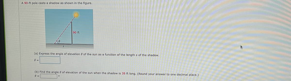 A 90-ft pole casts a shadow as shown in the figure.
90 ft
(a) Express the angle of elevation 0 of the sun as a function of the length s of the shadow.
0 =
(b) Find the angle 0 of elevation of the sun when the shadow is 35 ft long. (Round your answer to one decimal place.)
