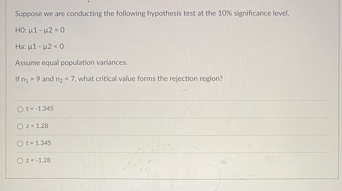 Suppose we are conducting the following hypothesis test at the 10% significance level.
HO: µ1 - u2 = 0
Ha: µ1 - µ2 < 0
Assume equal population variances.
If n
= 9 and n2 = 7, what critical value forms the rejection region?
%3D
O t= -1.345
O z = 1.28
O t= 1.345
O z = -1.28
