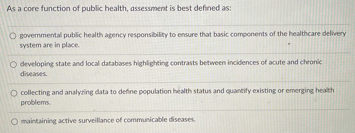 As a core function of public health, assessment is best defined as:
governmental public health agency responsibility to ensure that basic components of the healthcare delivery
system are in place.
O developing state and local databases highlighting contrasts between incidences of acute and chronic
diseases.
O collecting and analyzing data to define population health status and quantify existing or emerging health
problems.
O maintaining active surveillance of communicable diseases.
