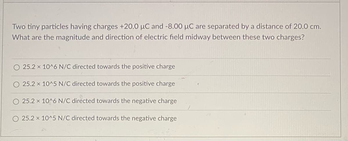 Two tiny particles having charges +20.0 µC and -8.00 µC are separated by a distance of 20.0 cm.
What are the magnitude and direction of electric field midway between these two charges?
25.2 x 10^6 N/C directed towards the positive charge
O 25.2 x 10^5 N/C directed towards the positive charge
25.2 x 10^6 N/C directed towards the negative charge
O 25.2 x 10^5 N/C directed towards the negative charge
