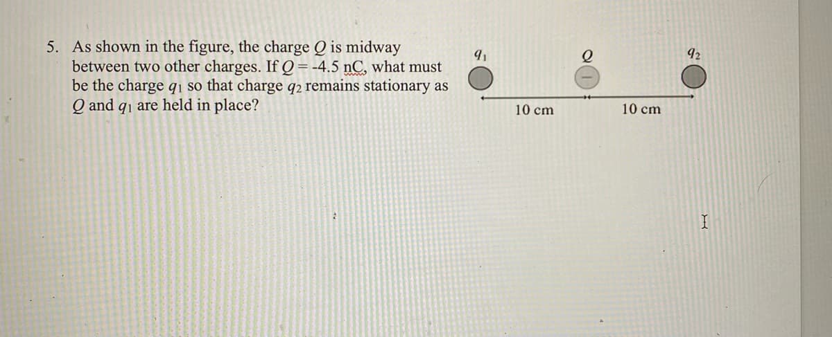 5. As shown in the figure, the charge Q is midway
between two other charges. If Q= -4.5 nC, what must
be the charge qı so that charge q2 remains stationary as
Q and q1 are held in place?
92
10 cm
10 cm
