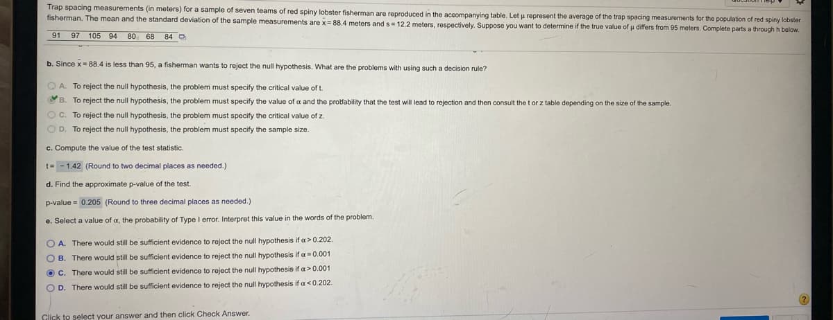 Trap spacing measurements (in meters) for a sample of seven teams of red spiny lobster fisherman are reproduced in the accompanying table. Let u represent the average of the trap spacing measurements for the population of red spiny lobster
fisherman. The mean and the standard deviation of the sample measurements are x = 88.4 meters and s = 12.2 meters, respectively. Suppose you want to determine if the true value of u differs from 95 meters. Complete parts a through h below.
91
97
105 94
80 68 84 O
b. Since x = 88.4 is less than 95, a fisherman wants to reject the null hypothesis. What are the problems with using such a decision rule?
Q A. To reject the null hypothesis, the problem must specify the critical value of t.
B. To reject the null hypothesis, the problem must specify the value of a and the probability that the test will lead to rejection and then consult the t or z table depending on the size of the sample.
OC. To reject the null hypothesis, the problem must specify the critical value of z.
O D. To reject the null hypothesis, the problem must specify the sample size.
c. Compute the value of the test statistic.
t= - 1.42 (Round to two decimal places as needed.)
d. Find the approximate p-value of the test.
p-value = 0.205 (Round to three decimal places as needed.)
e. Select a value of a, the probability of Type I error. Interpret this value in the words of the problem.
O A. There would still be sufficient evidence to reject the null hypothesis if a> 0.202.
O B. There would still be sufficient evidence to reject the null hypothesis if a = 0.001
O C. There would still be sufficient evidence to reject the null hypothesis if a> 0.001
O D. There would still be sufficient evidence to reject the null hypothesis if a<0.202.
Click to select your answer and then click Check Answer.
