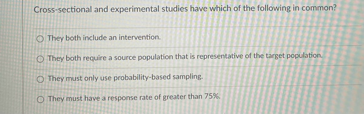 Cross-sectional and experimental studies have which of the following in common?
O They both include an intervention.
O They both require a source population that is representative of the target population.
O They must only use probability-based sampling.
O They must have a response rate of greater than 75%.

