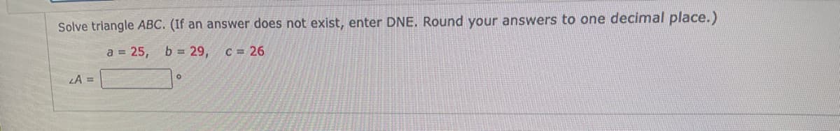 Solve triangle ABC. (If an answer does not exist, enter DNE. Round your answers to one decimal place.)
a = 25,
b = 29,
C = 26
LA =
