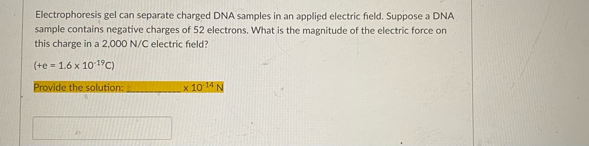 Electrophoresis gel can separate charged DNA samples in an applied electric field. Suppose a DNA
sample contains negative charges of 52 electrons. What is the magnitude of the electric force on
this charge in a 2,000 N/C electric field?
(+e = 1.6 x 10-19C)
Provide the solution:
x 10-14 N
