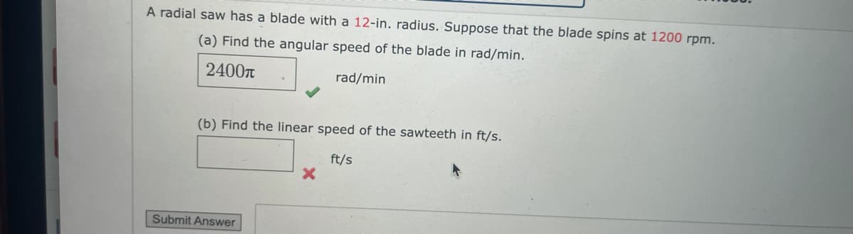 A radial saw has a blade with a 12-in. radius. Suppose that the blade spins at 1200 rpm.
(a) Find the angular speed of the blade in rad/min.
2400n
rad/min
(b) Find the linear speed of the sawteeth in ft/s.
ft/s
Submit Answer

