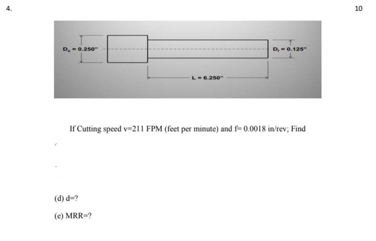 4.
10
D. = 0.250"
D, = 0.125"
L- 6.250"
If Cutting speed v=211 FPM (feet per minute) and f= 0.0018 in/rev; Find
(d) d=?
(e) MRR=?
