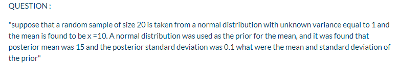 QUESTION:
"suppose that a random sample of size 20 is taken from a normal distribution with unknown variance equal to 1 and
the mean is found to be x =10. A normal distribution was used as the prior for the mean, and it was found that
posterior mean was 15 and the posterior standard deviation was 0.1 what were the mean and standard deviation of
the prior"
