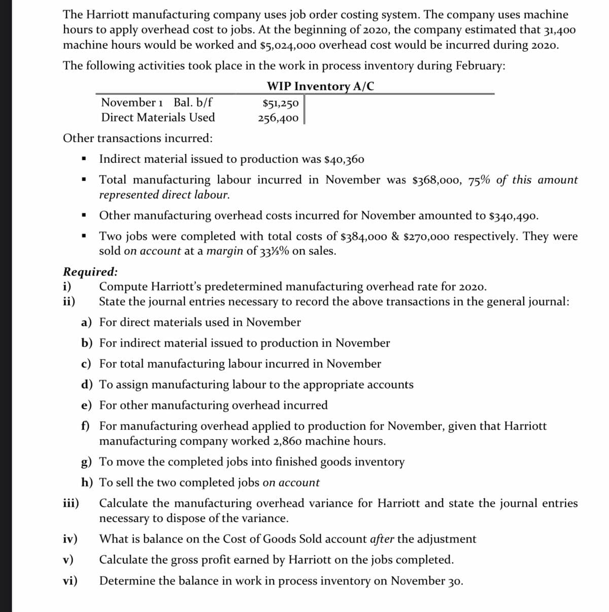 The Harriott manufacturing company uses job order costing system. The company uses machine
hours to apply overhead cost to jobs. At the beginning of 2020, the company estimated that 31,400
machine hours would be worked and $5,024,000 overhead cost would be incurred during 2020.
The following activities took place in the work in process inventory during February:
WIP Inventory A/C
November 1 Bal. b/f
$51,250
Direct Materials Used
256,400
Other transactions incurred:
Indirect material issued to production was $40,360
Total manufacturing labour incurred in November was $368,000, 75% of this amount
represented direct labour.
Other manufacturing overhead costs incurred for November amounted to $34o,490.
Two jobs were completed with total costs of $384,000 & $270,00o respectively. They were
sold on account at a margin of 33½% on sales.
Required:
i)
ii)
Compute Harriott's predetermined manufacturing overhead rate for 2020.
State the journal entries necessary to record the above transactions in the general journal:
a) For direct materials used in November
b) For indirect material issued to production in November
c) For total manufacturing labour incurred in November
d) To assign manufacturing labour to the appropriate accounts
e) For other manufacturing overhead incurred
f) For manufacturing overhead applied to production for November, given that Harriott
manufacturing company worked 2,860 machine hours.
g) To move the completed jobs into finished goods inventory
h) To sell the two completed jobs on account
iii)
Calculate the manufacturing overhead variance for Harriott and state the journal entries
necessary to dispose of the variance.
iv)
What is balance on the Cost of Goods Sold account after the adjustment
v)
Calculate the gross profit earned by Harriott on the jobs completed.
vi)
Determine the balance in work in process inventory on November 30.
