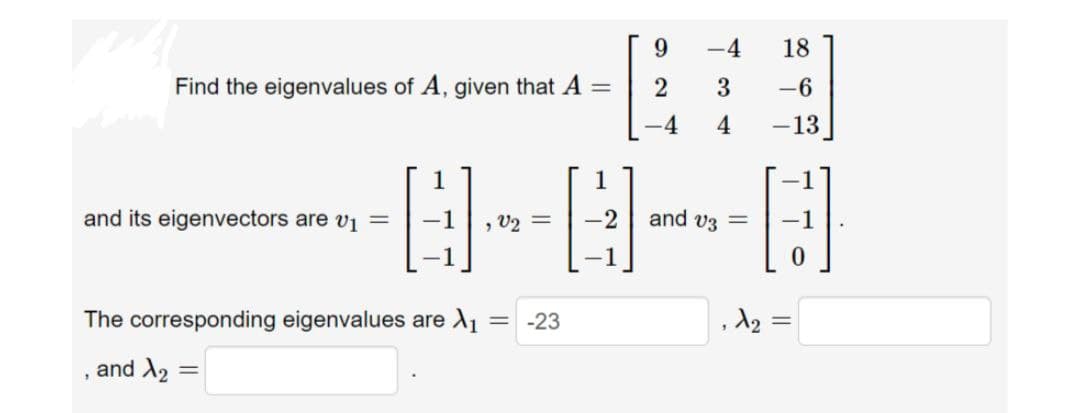 -4
18
Find the eigenvalues of A, given that A =
3
-6
-4
-13
1
1
-1
and its eigenvectors are v1 =
-1
, V2 =
and v3 =
The corresponding eigenvalues are A1
= -23
and X2
||
