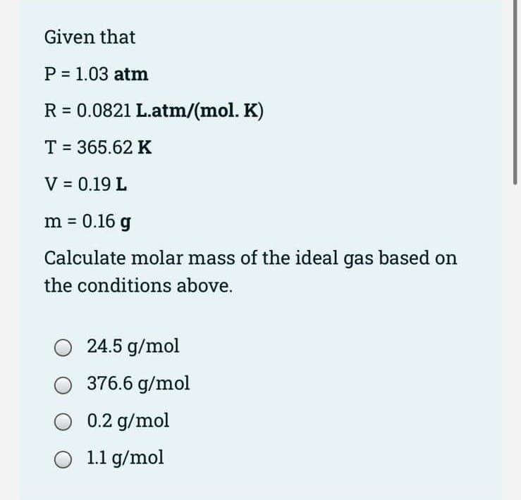 Given that
P = 1.03 atm
R = 0.0821 L.atm/(mol. K)
T = 365.62 K
V = 0.19 L
m = 0.16 g
Calculate molar mass of the ideal gas based on
the conditions above.
24.5 g/mol
376.6 g/mol
0.2 g/mol
1.1 g/mol
