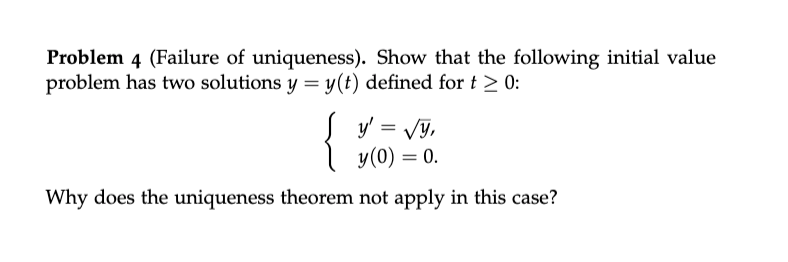 Problem 4 (Failure of uniqueness). Show that the following initial value
problem has two solutions y = y(t) defined for t > 0:
{
y'
Vy,
y(0) = 0.
Why does the uniqueness theorem not apply in this case?
