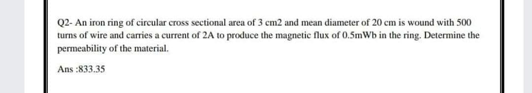 Q2- An iron ring of circular cross sectional area of 3 cm2 and mean diameter of 20 cm is wound with 500
turns of wire and carries a current of 2A to produce the magnetic flux of 0.5mWb in the ring. Determine the
permeability of the material.
Ans :833.35
