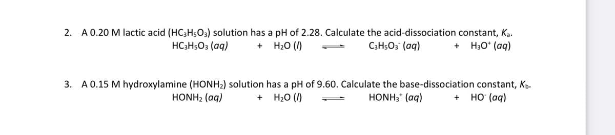 A 0.20 M lactic acid (HC3H5O3) solution has a pH of 2.28. Calculate the acid-dissociation constant, Ką.
H20 (I)
2.
HC3H5O3 (aq)
C3H5O3 (aq)
H30* (aq)
+
3. A 0.15 M hydroxylamine (HONH2) solution has a pH of 9.60. Calculate the base-dissociation constant, Kp.
H20 (1)
HONH2 (aq)
HONH3* (aq)
но (ад)
+
