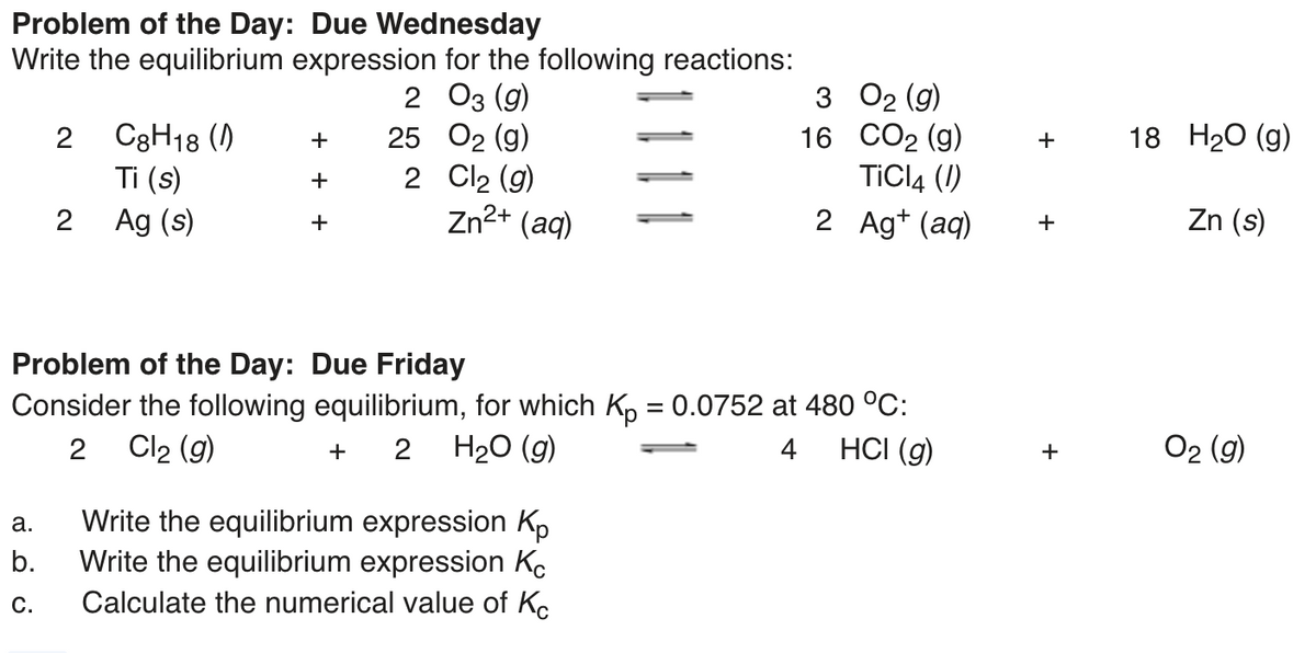 Problem of the Day: Due Wednesday
Write the equilibrium expression for the following reactions:
2 Оз (9)
25 O2 (g)
2 Cl2 (g)
Zn2+ (aq)
3 02 (g)
16 СО2 (g)
TICI4 (1)
2 Ag+ (aq)
C3H18 ()
Ti (s)
2
18 H20 (g)
+
+
+
Ag (s)
Zn (s)
+
+
Problem of the Day: Due Friday
Consider the following equilibrium, for which Kp = 0.0752 at 480 °C:
На (9)
Cl2 (g)
2
4
HCI (g)
O2 (g)
+
+
Write the equilibrium expression Kp
Write the equilibrium expression Kc
Calculate the numerical value of Ko
а.
b.
C.
