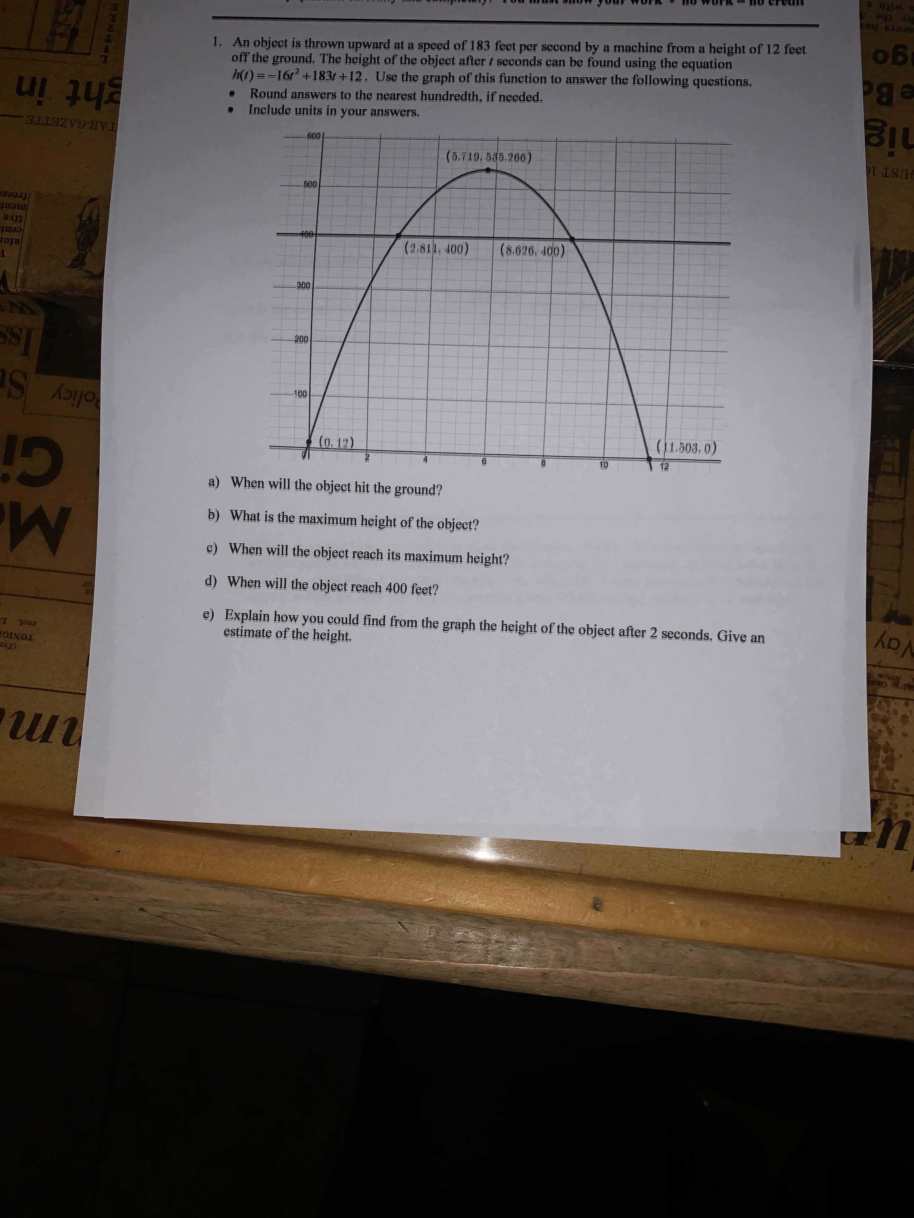 1. An object is thrown upward at a speed of 183 feet per second by a machine from a height of 12 feet
off the ground. The height of the object aftert seconds can be found using the equation
h(t) ==161 +183t +12. Use the graph of this function to answer the following questions.
Round answers to the nearest hundredth, if needed.
Include units in your answers.
60
(5.719, 585.266)
600
400
(2.811, 400)
(8.626, 400)
300
200
100
(0,12)
2
(11.503, 0)
10
12
a) When will the object hit the ground?
b) What is the maximum height of the object?
c) When will the object reach its maximum height?
