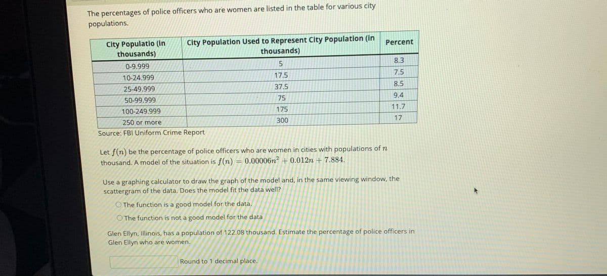 The percentages of police officers who are women are listed in the table for various city
populations.
City Populatio (in
thousands)
City Population Used to Represent City Population (in
thousands)
Percent
8.3
0-9.999
7.5
17.5
10-24.999
8.5
25-49.999
37.5
9.4
50-99.999
75
11.7
100-249.999
175
300
17
250 or more
Source: FBI Uniform Crime Report
Let f(n) be the percentage of police officers who are women in cities with populations of n
thousand. A model of the situation is f(n)
0.00006n? + 0.012n + 7.884.
Use a graphing calculator to draw the graph of the model and, in the same viewing window, the
scattergram of the data. Does the model fit the data well?
O The function is a good model for the data.
O The function is not a good model for the data
Glen Ellyn, Illinois, has a population of 122.08 thousand. Estimate the percentage of police officers in
Glen Ellyn who are women.
Round to 1 decimal place.
