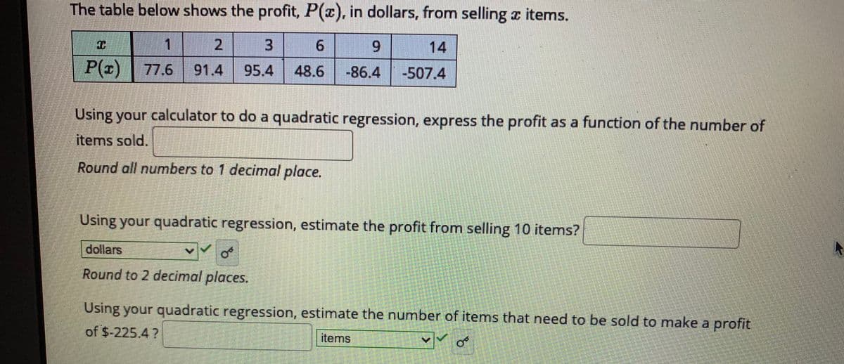The table below shows the profit, P(z), in dollars, from selling z items.
1
2.
6.
14
P(x) 77.6 91.4
48.6 -86.4
-507.4
Using your calculator to do a quadratic regression, express the profit as a function of the number of
items sold.
Round all numbers to 1 decimal place.
Using your quadratic regression, estimate the profit from selling 10 items?
dollars
Round to 2 decimal places.
Using your quadratic regression, estimate the number of items that need to be sold to make a profit
of $-225.4 ?
items
