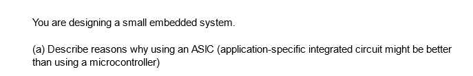 You are designing a small embedded system.
(a) Describe reasons why using an ASIC (application-specific integrated circuit might be better
than using a microcontroller)