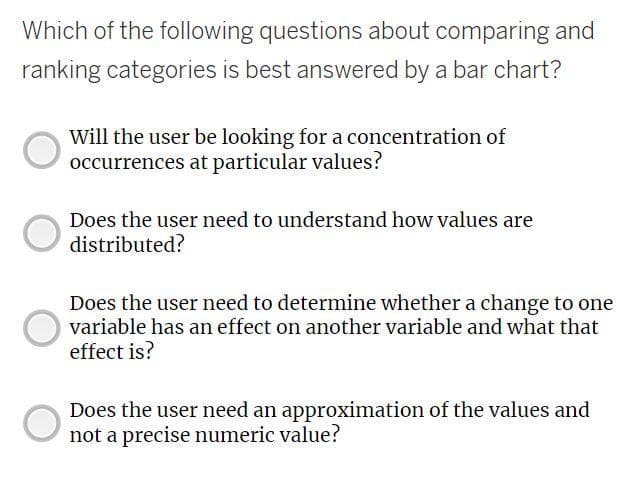 Which of the following questions about comparing and
ranking categories is best answered by a bar chart?
Will the user be looking for a concentration of
occurrences at particular values?
Does the user need to understand how values are
distributed?
Does the user need to determine whether a change to one
variable has an effect on another variable and what that
effect is?
Does the user need an approximation of the values and
not a precise numeric value?
