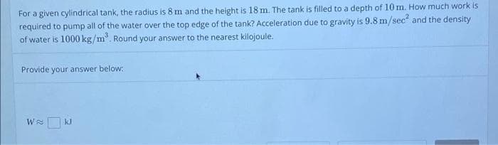 For a given cylindrical tank, the radius is 8 m and the height is 18 m. The tank is filled to a depth of 10 m. How much work is
required to pump all of the water over the top edge of the tank? Acceleration due to gravity is 9.8 m/sec and the density
of water is 1000 kg/m". Round your answer to the nearest kilojoule.
Provide your answer below:
W
kJ
