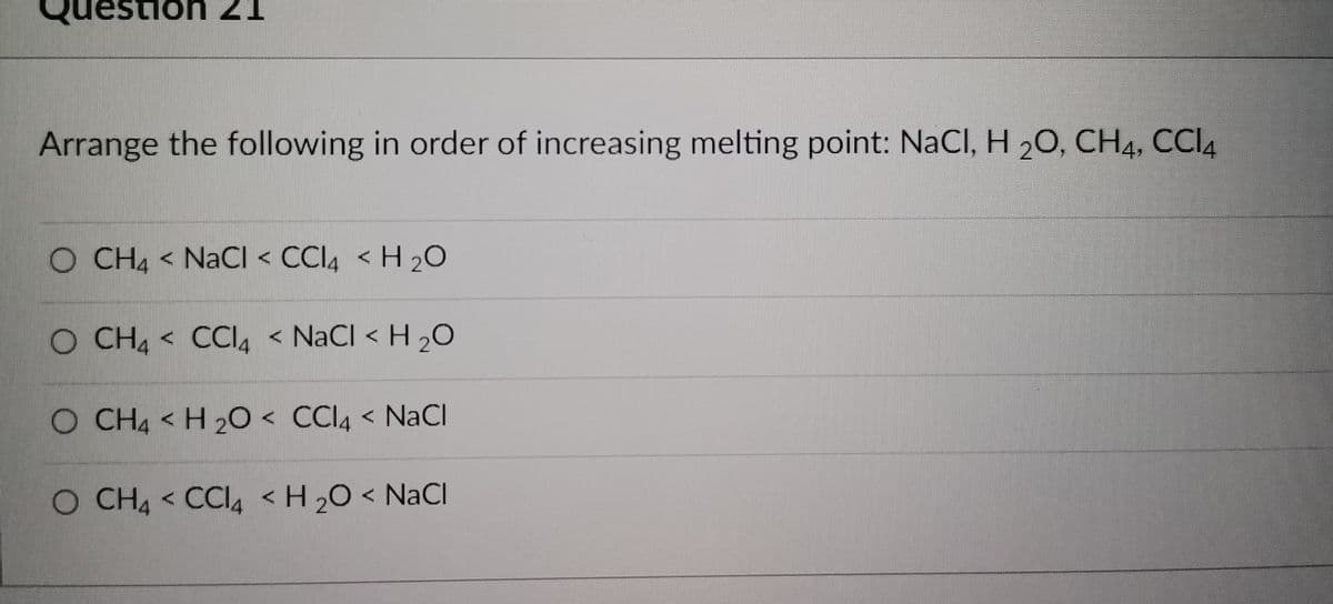 estion 21
Arrange the following in order of increasing melting point: NaCl, H 2O, CH4, CCI4
O CH4 NaCI < CCl4 <H₂O
O CH4 < CCl4 < NaCl <H₂O
2
O CH4 <H2O < CCl4 < NaCl
O CH4 < CCl4 <H₂O < NaCl