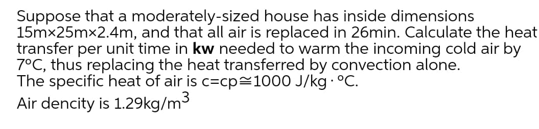 Suppose that a moderately-sized house has inside dimensions
15mx25mx2.4m, and that all air is replaced in 26min. Calculate the heat
transfer per unit time in kw needed to warm the incoming cold air by
7°C, thus replacing the heat transferred by convection alone.
The specific heat of air is c=cp=1000 J/kg · °C.
Air dencity is 1.29kg/m3
