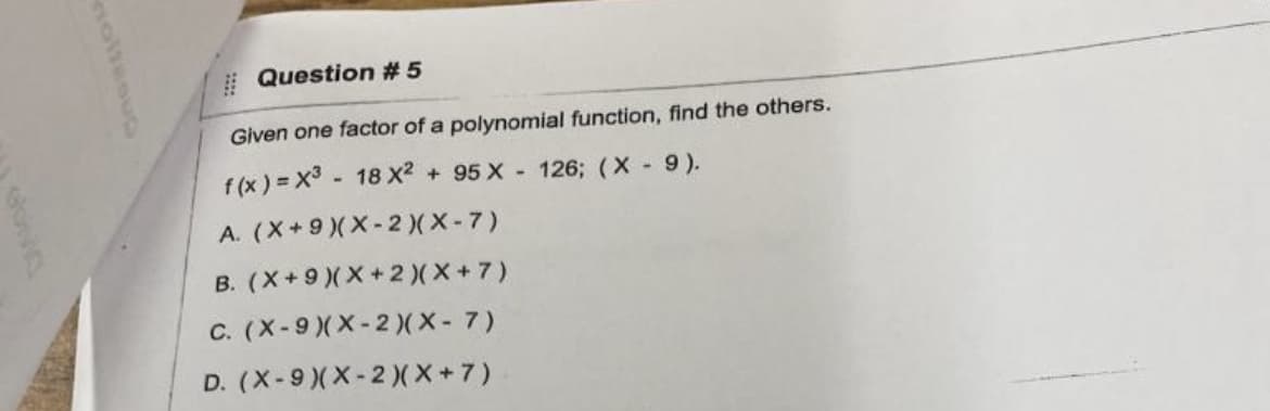 # Question #5
Given one factor of a polynomial function, find the others.
f (x ) = x3 - 18 X? + 95 X - 126; (X- 9).
A. (X+9)(X-2)( X-7)
B. (X+9 )(X+2)(*+7)
C. (X-9)(X-2)(X- 7)
D. (X-9)(X-2)( X+7)
