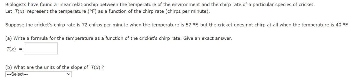 Biologists have found a linear relationship between the temperature of the environment and the chirp rate of a particular species of cricket.
Let T(x) represent the temperature (°F) as a function of the chirp rate (chirps per minute).
Suppose the cricket's chirp rate is 72 chirps per minute when the temperature is 57 °F, but the cricket does not chirp at all when the temperature is 40 °F.
(a) Write a formula for the temperature as a function of the cricket's chirp rate. Give an exact answer.
T(x) =
(b) What are the units of the slope of T(x)?
-Select---
