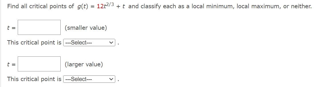 Find all critical points of g(t)
t =
=
t =
This critical point is ---Select---
(smaller value)
12t2/3 + t and classify each as a local minimum, local maximum, or neither.
(larger value)
This critical point is ---Select---