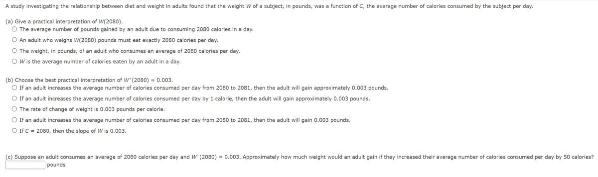 A study investigating the relationship between diet and weight in adults found that the weight W of a subject, in pounds, was a function of C, the average number of calories consumed by the subject per day.
(a) Give a practical interpretation of W(2080).
The average number of pounds gained by an adult due to consuming 2080 calories in a day.
O An adult who weighs W(2080) pounds must eat exactly 2080 calories per day.
O The weight, in pounds, of an adult who consumes an average of 2080 calories per day.
O W is the average number of calories eaten by an adult in a day.
(b) Choose the best practical interpretation of W' (2080) = 0.003.
O If an adult increases the average number of calories consumed per day from 2080 to 2081, then the adult will gain approximately 0.003 pounds.
If an adult increases the average number of calories consumed per day by 1 calorie, then the adult will gain approximately 0.003 pounds.
The rate of change of weight is 0.003 pounds per calorie.
O If an adult increases the average number of calories consumed per day from 2080 to 2081, then the adult will gain 0.003 pounds.
O If C = 2080, then the slope of W is 0.003.
(c) Suppose an adult consumes an average of 2080 calories per day and W' (2080) = 0.003. Approximately how much weight would an adult gain if they increased their average number of calories consumed per day by 50 calories?
pounds