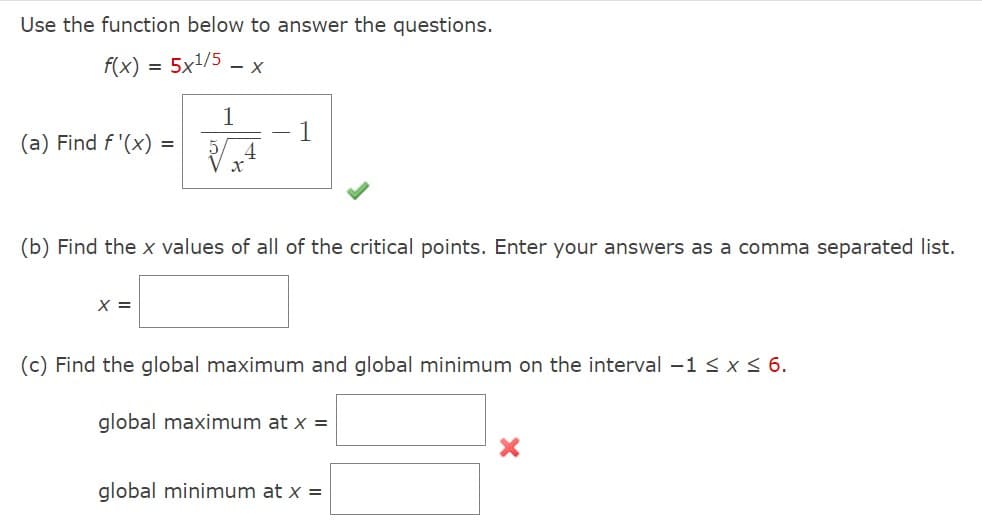 Use the function below to answer the questions.
f(x) = 5x1/5 - x
=
(a) Find f'(x) =
1
X =
4
X
1
(b) Find the x values of all of the critical points. Enter your answers as a comma separated list.
(c) Find the global maximum and global minimum on the interval -1 ≤ x ≤ 6.
global maximum at x =
global minimum at x =