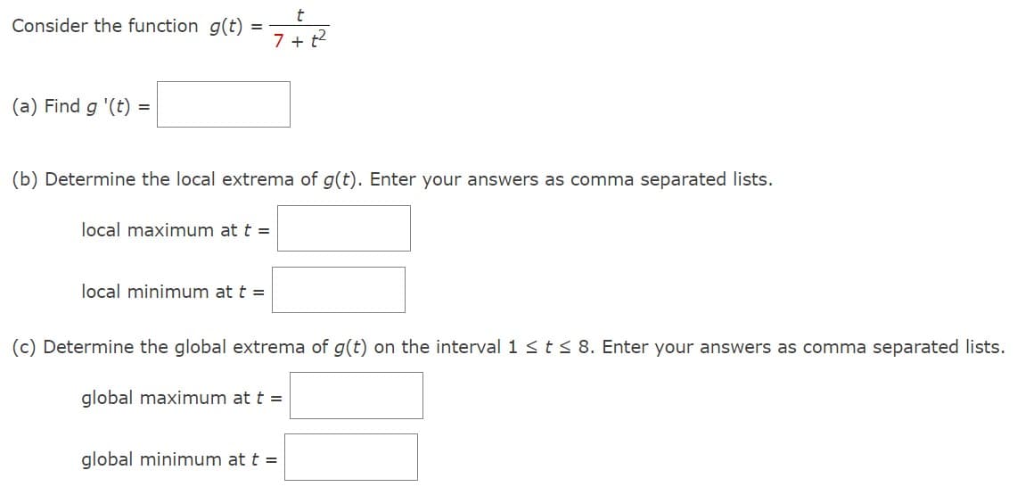 Consider the function g(t) =
(a) Find g '(t)
=
(b) Determine the local extrema of g(t). Enter your answers as comma separated lists.
local maximum at t =
7+t²
local minimum at t =
(c) Determine the global extrema of g(t) on the interval 1 ≤ t ≤ 8. Enter your answers as comma separated lists.
global maximum at t =
global minimum at t =
