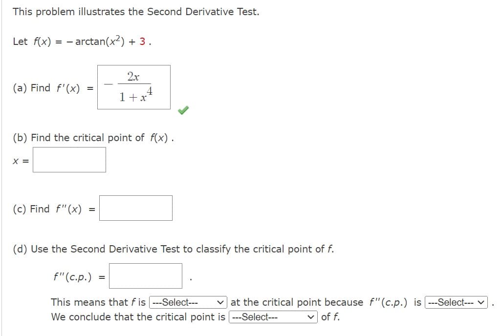 This problem illustrates the Second Derivative Test.
Let f(x) = - arctan(x²) + 3.
(a) Find f'(x)
X =
=
(c) Find f"(x)
(b) Find the critical point of f(x).
2x
1 + x
=
4
(d) Use the Second Derivative Test to classify the critical point of f.
f" (c.p.) =
This means that f is ---Select--- ✓at the critical point because f" (c.p.) is ---Select---
We conclude that the critical point is [---Select---
of f.
