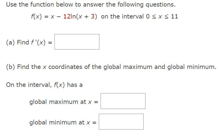 Use the function below to answer the following questions.
f(x) = x 12ln(x + 3) on the interval 0 ≤ x ≤ 11
(a) Find f'(x) =
(b) Find the x coordinates of the global maximum and global minimum.
On the interval, f(x) has a
global maximum at x =
global minimum at x =