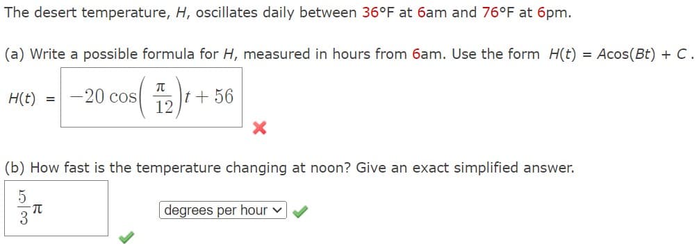 The desert temperature, H, oscillates daily between 36°F at 6am and 76°F at 6pm.
(a) Write a possible formula for H, measured in hours from 6am. Use the form H(t) = Acos(Bt) + C.
H(t) = 20 cos(+56
(b) How fast is the temperature changing at noon? Give an exact simplified answer.
2030
5
π
degrees per hour ✓