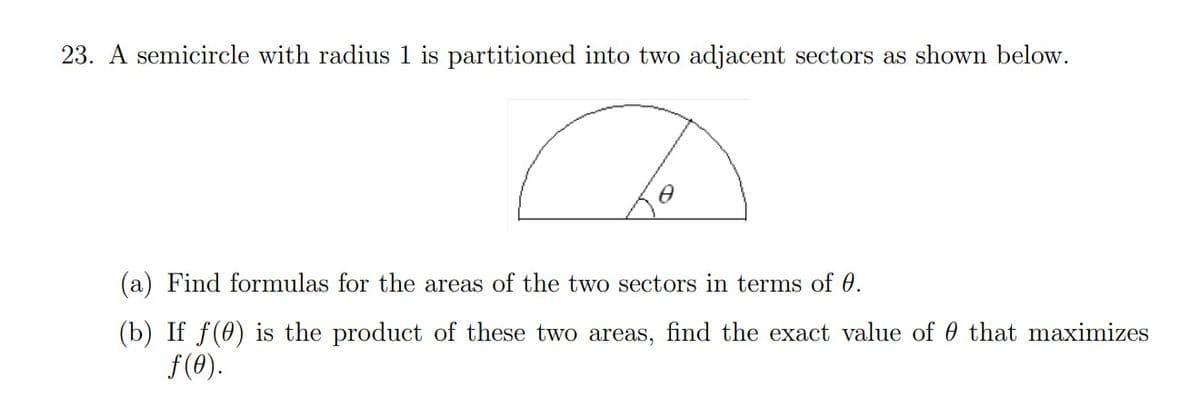 23. A semicircle with radius 1 is partitioned into two adjacent sectors as shown below.
a
Ө
(a) Find formulas for the areas of the two sectors in terms of 0.
(b) If f(0) is the product of these two areas, find the exact value of that maximizes
ƒ(0).