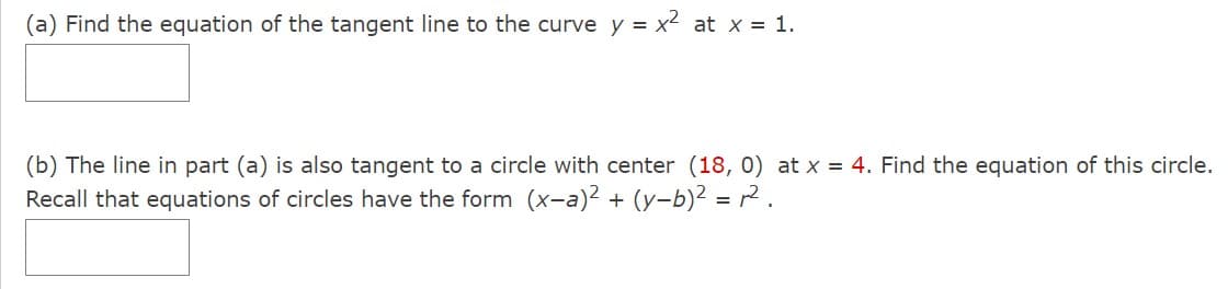 (a) Find the equation of the tangent line to the curve y = x² at x = 1.
(b) The line in part (a) is also tangent to a circle with center (18, 0) at x = 4. Find the equation of this circle.
Recall that equations of circles have the form (x-a)² + (y−b)² = ².