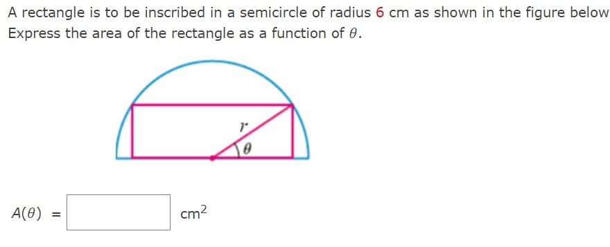 A rectangle is to be inscribed in a semicircle of radius 6 cm as shown in the figure below
Express the area of the rectangle as a function of 0.
A(0)
=
cm²
0