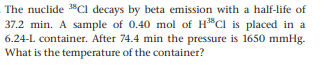 The nuclide 3Cl decays by beta emission with a half-life of
37.2 min. A sample of 0.40 mol of H*Cl is placed in a
6.24-L container. After 74.4 min the pressure is 1650 mmHg.
What is the temperature of the container?
