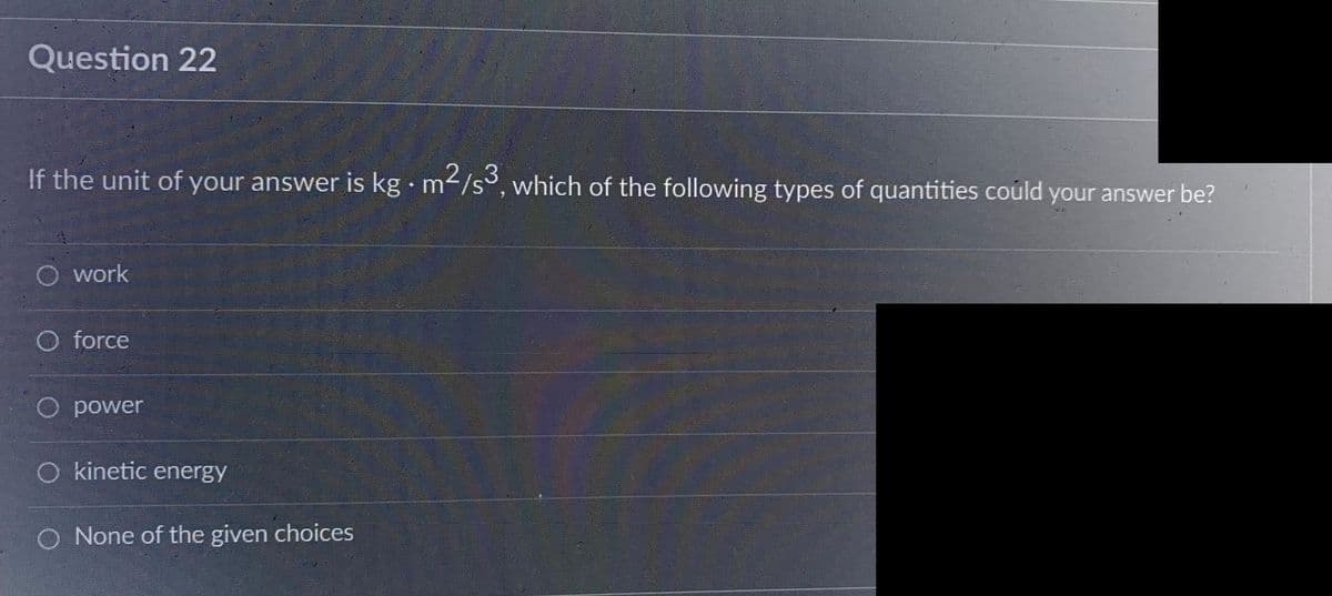 Question 22
If the unit of your answer is kg. m²/s3, which of the following types of quantities could your answer be?
O work
O force
O power
O kinetic energy
O None of the given choices