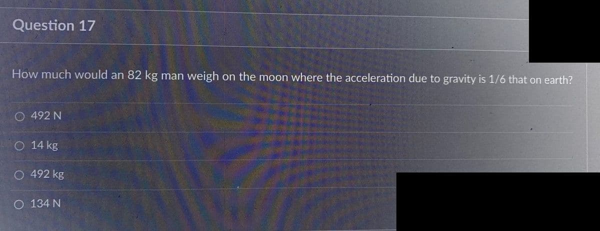 Question 17
How much would an 82 kg man weigh on the moon where the acceleration due to gravity is 1/6 that on earth?
492 N
O 14 kg
O 492 kg
O 134 N