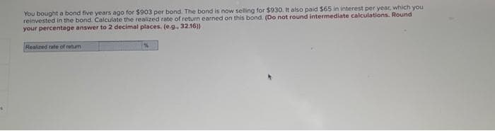 You bought a bond five years ago for $903 per bond. The bond is now selling for $930. It also paid $65 in interest per year, which you
reinvested in the bond. Calculate the realized rate of return earned on this bond. (Do not round intermediate calculations. Round.
your percentage answer to 2 decimal places. (e.g., 32.16))
Realized rate of retur
