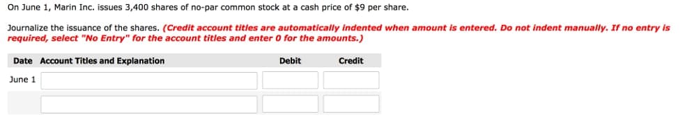 On June 1, Marin Inc. issues 3,400 shares of no-par common stock at a cash price of $9 per share.
Journalize the issuance of the shares. (Credit account titles are automatically indented when amount is entered. Do not indent manually. If no entry is
required, select "No Entry" for the account titles and enter 0 for the amounts.)
Date Account Titles and Explanation
Debit
Credit
June 1
